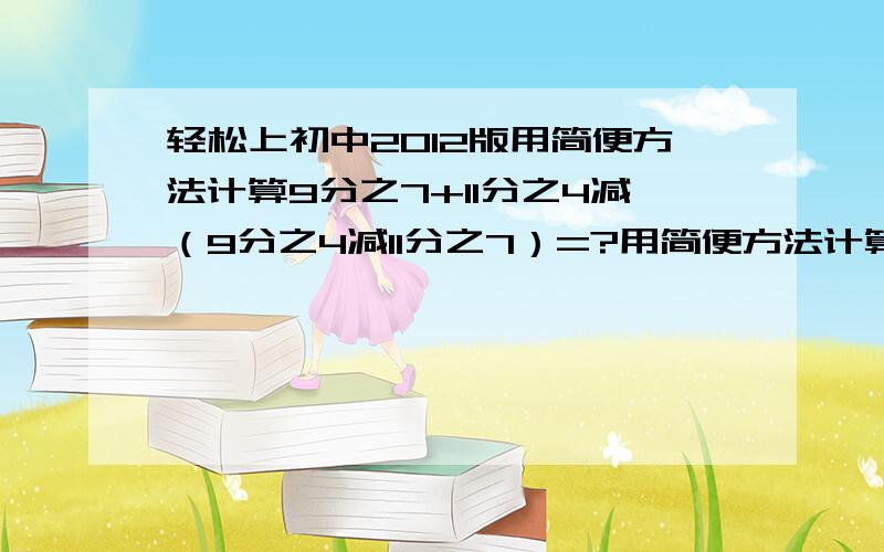 轻松上初中2012版用简便方法计算9分之7+11分之4减（9分之4减11分之7）=?用简便方法计算