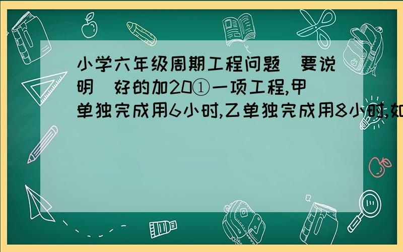 小学六年级周期工程问题（要说明）好的加20①一项工程,甲单独完成用6小时,乙单独完成用8小时,如果按照：甲、乙、甲、乙……的顺序轮流工作,每人工作一小时,完成这项工作的一半要用多