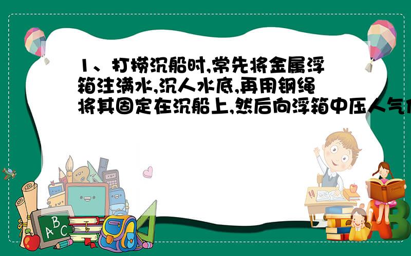 1、打捞沉船时,常先将金属浮箱注满水,沉人水底,再用钢绳将其固定在沉船上,然后向浮箱中压人气体,排出浮箱内的水,这样浮箱就可以上浮拉起沉船,某次打捞作业中,所用的浮箱边长为2m的正