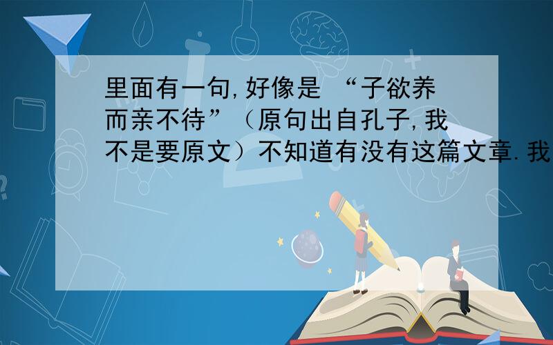 里面有一句,好像是 “子欲养而亲不待”（原句出自孔子,我不是要原文）不知道有没有这篇文章.我找了下,就项脊轩志和陈情表,是有关亲情的,但没有这句话.在陈情表里没有找到啊 ,还请明示