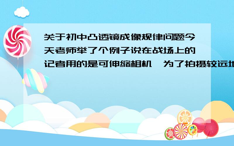 关于初中凸透镜成像规律问题今天老师举了个例子说在战场上的记者用的是可伸缩相机,为了拍摄较远地方的战场,如果要清晰一点的话,就要把镜头缩回来一点要拍近处景物,要清晰就要伸长,