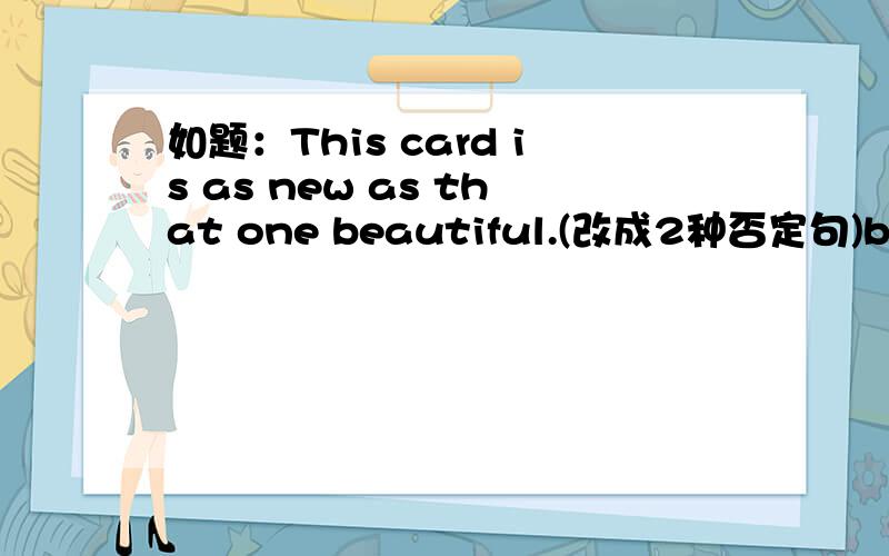 如题：This card is as new as that one beautiful.(改成2种否定句)bdxingcaihua 你的回答我看了，但是感觉很别扭，似乎不对诶~大家帮帮我啊！！！回2楼的：或许，大概吧，我不知道！