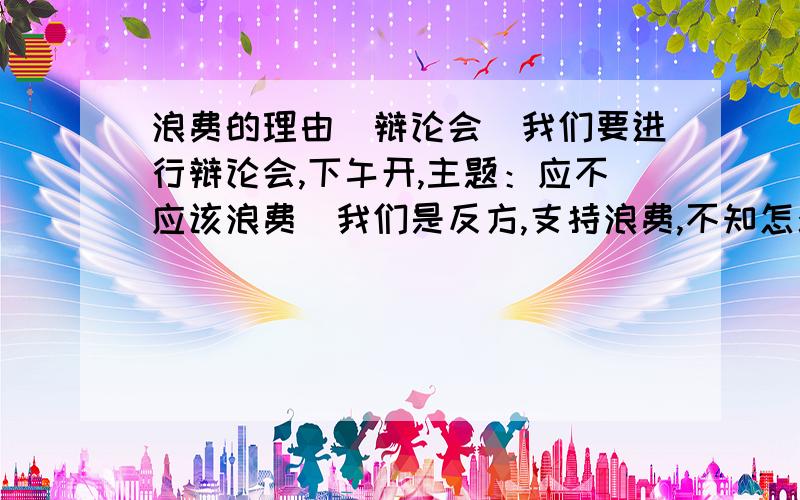 浪费的理由(辩论会)我们要进行辩论会,下午开,主题：应不应该浪费（我们是反方,支持浪费,不知怎么说）急!