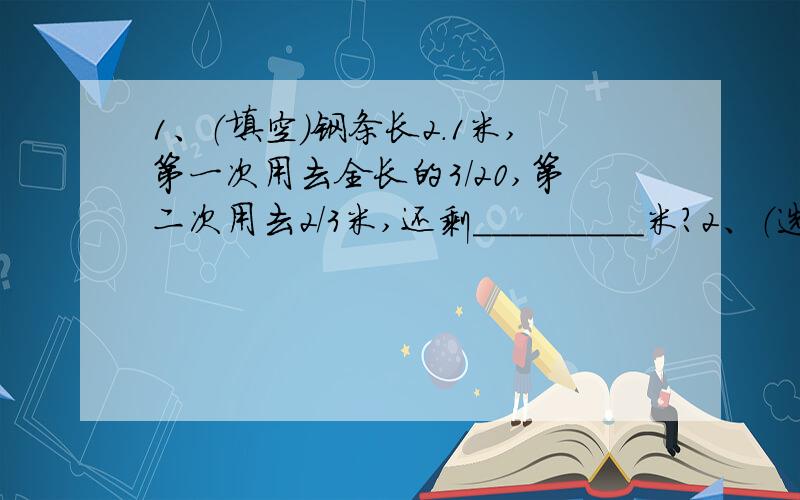 1、（填空）钢条长2.1米,第一次用去全长的3/20,第二次用去2/3米,还剩_________米?2、（选择）将一个比的前项扩大2倍,比的后项扩大3倍,这个比的比值与原比值相比是（ ）.A、扩大了 B、缩小了 C