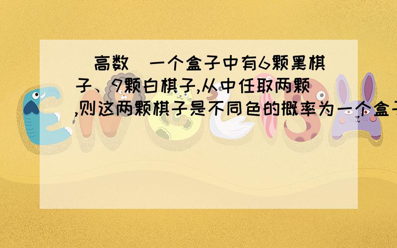 (高数)一个盒子中有6颗黑棋子、9颗白棋子,从中任取两颗,则这两颗棋子是不同色的概率为一个盒子中有6颗黑棋子、9颗白棋子,从中任取两颗,则这两颗棋子是不同色的概率为?