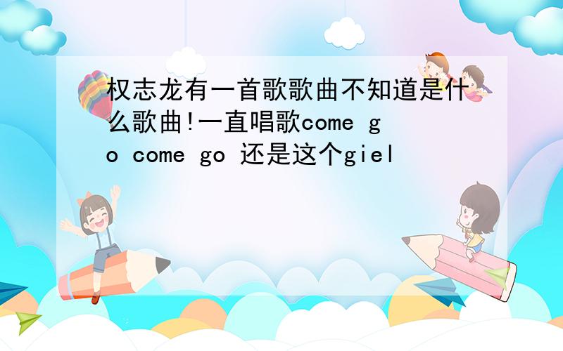 权志龙有一首歌歌曲不知道是什么歌曲!一直唱歌come go come go 还是这个giel