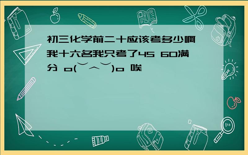 初三化学前二十应该考多少啊 我十六名我只考了45 60满分 o(︶︿︶)o 唉