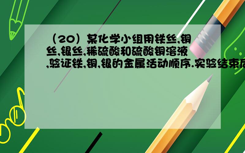 （20）某化学小组用铁丝,铜丝,银丝,稀硫酸和硫酸铜溶液,验证铁,铜,银的金属活动顺序.实验结束后想要对该实验的废液进行研究,他们先看到【溶液变蓝色】,认为一定含有【硫酸铜】.又认为