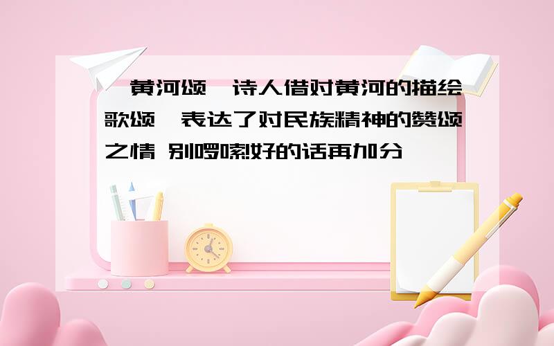 《黄河颂》诗人借对黄河的描绘歌颂,表达了对民族精神的赞颂之情 别啰嗦!好的话再加分