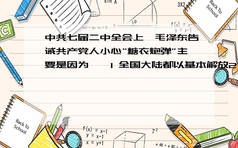 中共七届二中全会上,毛泽东告诫共产党人小心“糖衣炮弹”主要是因为——1 全国大陆都以基本解放2 中共即将成为执政党3 党的工作重心需要转移3选1