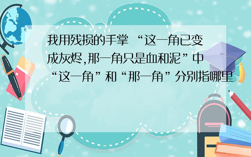 我用残损的手掌 “这一角已变成灰烬,那一角只是血和泥”中“这一角”和“那一角”分别指哪里