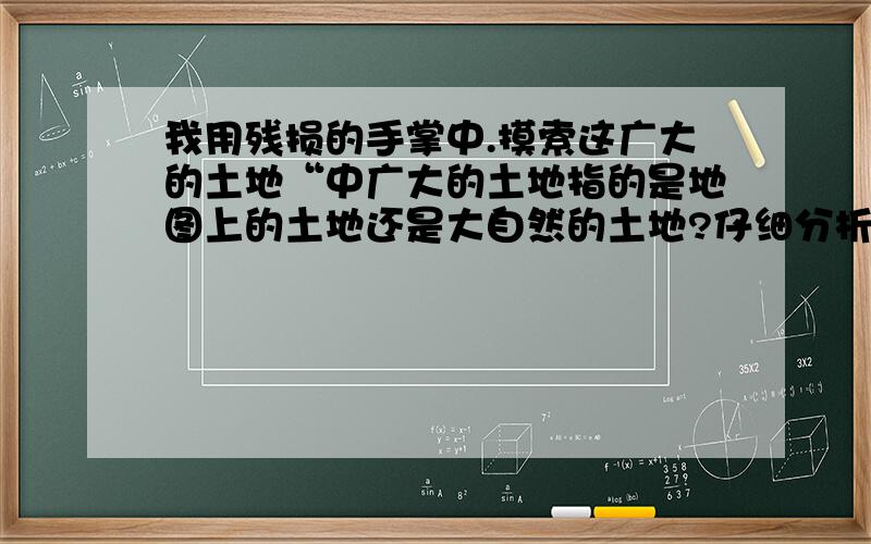 我用残损的手掌中.摸索这广大的土地“中广大的土地指的是地图上的土地还是大自然的土地?仔细分析.个人观点是大自然的.可是不好说