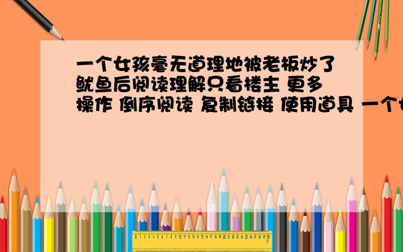 一个女孩毫无道理地被老板炒了鱿鱼后阅读理解只看楼主 更多操作 倒序阅读 复制链接 使用道具 一个女孩毫无道理地被老板炒了鱿鱼后中午,她坐在单位喷泉旁边的一条长椅上黯然神伤,她感