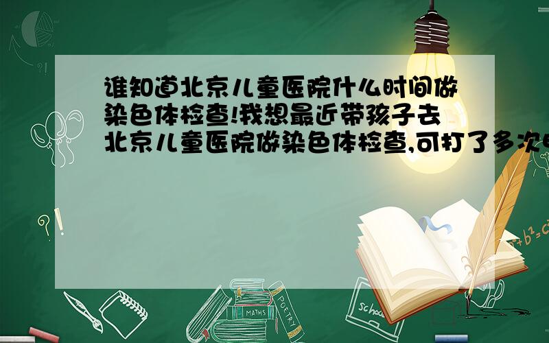 谁知道北京儿童医院什么时间做染色体检查!我想最近带孩子去北京儿童医院做染色体检查,可打了多次电话,没有了解到.希望哪位朋友能知道告诉一下?具体是什么时间,每周几做?需要注意事项