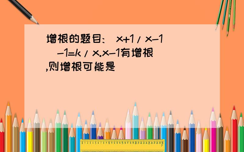 增根的题目:(x+1/x-1)-1=k/x.x-1有增根,则增根可能是