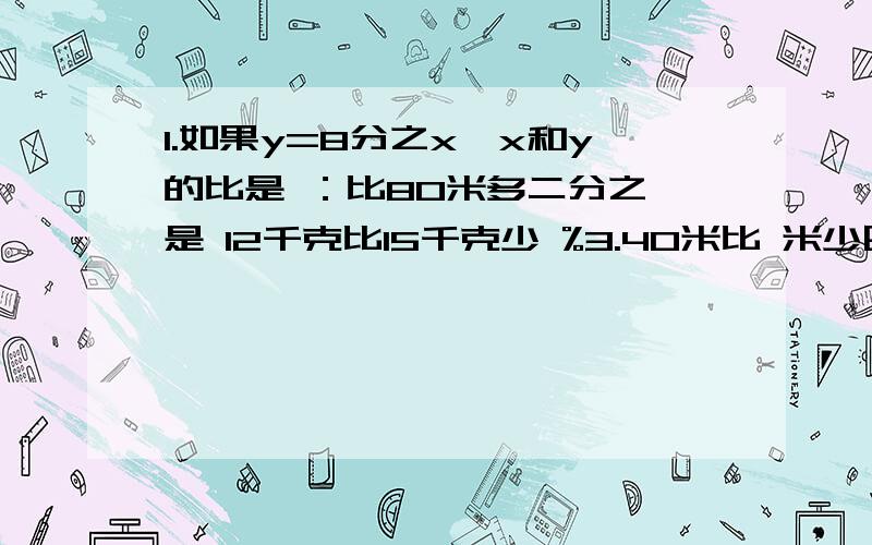 1.如果y=8分之x,x和y的比是 ：比80米多二分之一是 12千克比15千克少 %3.40米比 米少四分之一，40米比 米 多四分之一4.八分之三是 %5.一辆卡车行8千米耗油四分之三升，平均每升油可以行 千米解