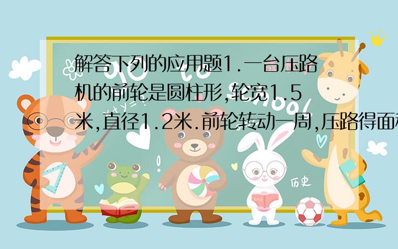 解答下列的应用题1.一台压路机的前轮是圆柱形,轮宽1.5米,直径1.2米.前轮转动一周,压路得面积是多少平方米?2.一个圆柱形水桶的溶剂是24立方分米,内地面积是6平方分米,装了4分之3桶水.水面