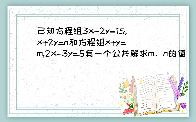 已知方程组3x-2y=15,x+2y=n和方程组x+y=m,2x-3y=5有一个公共解求m、n的值