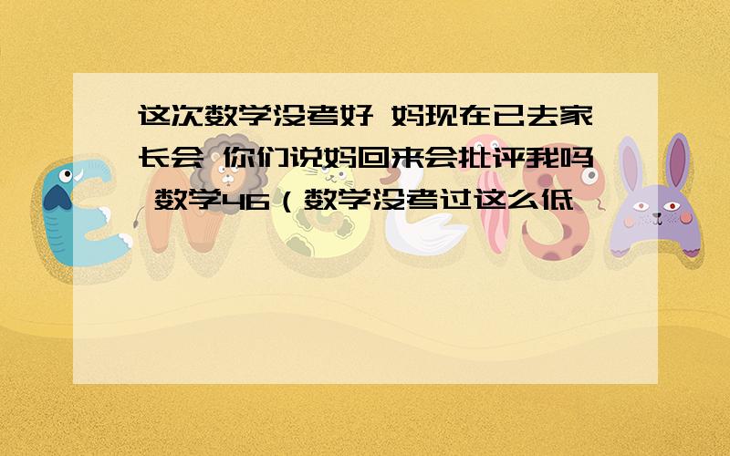 这次数学没考好 妈现在已去家长会 你们说妈回来会批评我吗 数学46（数学没考过这么低