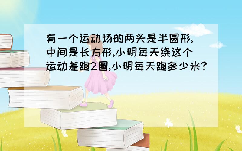 有一个运动场的两头是半圆形,中间是长方形,小明每天绕这个运动差跑2圈,小明每天跑多少米?