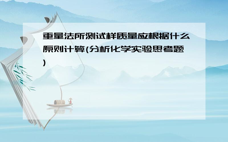 重量法所测试样质量应根据什么原则计算(分析化学实验思考题)