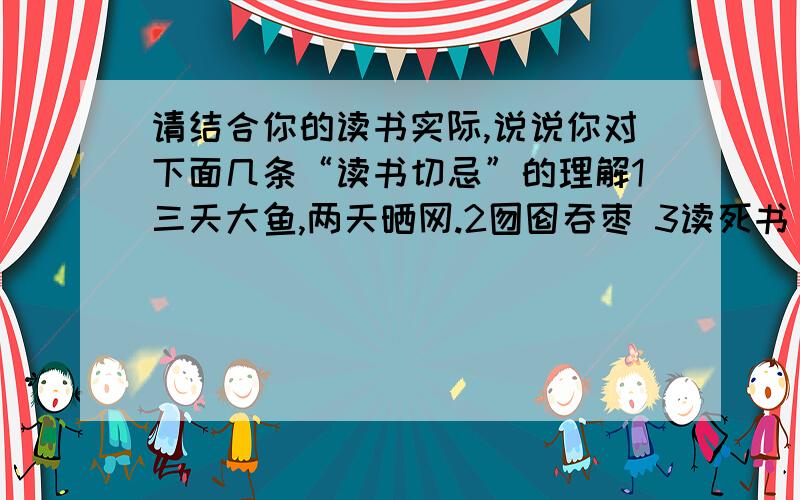 请结合你的读书实际,说说你对下面几条“读书切忌”的理解1三天大鱼,两天晒网.2囫囵吞枣 3读死书 4只读一种书 （写出来）