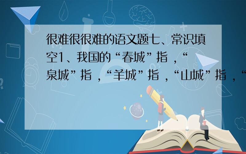 很难很很难的语文题七、常识填空1、我国的“春城”指 ,“泉城”指 ,“羊城”指 ,“山城”指 ,“火城”指 ,“花城”指 .2、中国民间的四大传说是 、 、 、 .3、“初唐四杰”指的是 、 、