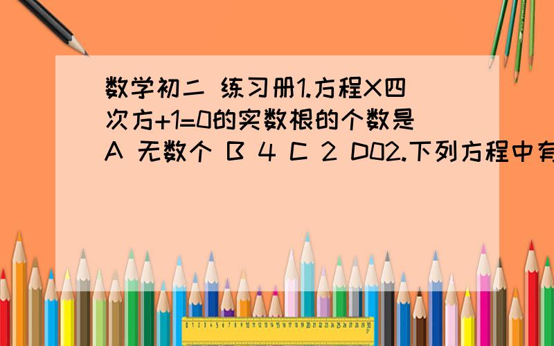 数学初二 练习册1.方程X四次方+1=0的实数根的个数是A 无数个 B 4 C 2 D02.下列方程中有实数根的是A 根号X²+1=0   B （根号1-X）+3分之1=0C 根号X+1=2  D 根号X-1+根号1-X=23.二元二次方程组 ｛1.（X+1