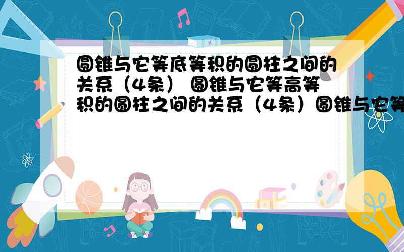 圆锥与它等底等积的圆柱之间的关系（4条） 圆锥与它等高等积的圆柱之间的关系（4条）圆锥与它等底等高的圆柱之间的关系（4条）