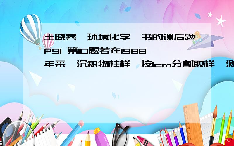 王晓蓉《环境化学》书的课后题P91 第10题若在1988年采一沉积物柱样,按1cm分割取样,测定其Pb-210放射性强度随距离变化如表：距离cm 0-1 1-2 2-3 5-6 6-7 7-8 8-9 10-11 12-13放射性强度,mBq.g-1 2810 1929 1578 7