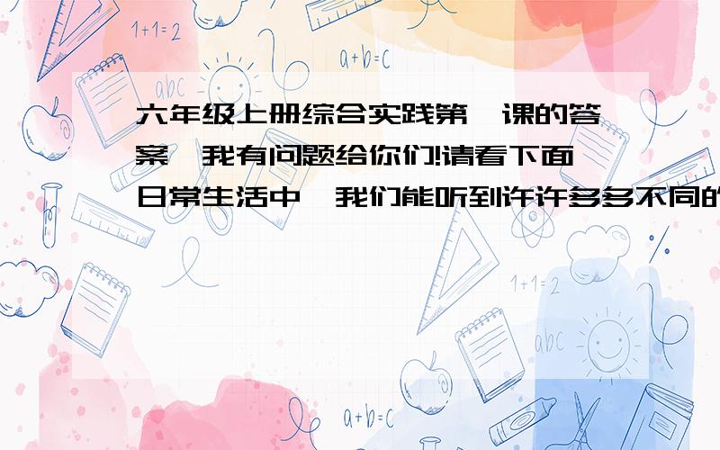 六年级上册综合实践第一课的答案,我有问题给你们!请看下面日常生活中,我们能听到许许多多不同的声音,它们有什么不同呢? （1）音量由小到大：经过调查学习,我了解到：         （2）频率