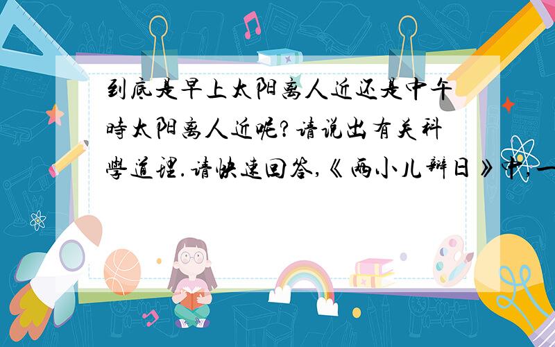 到底是早上太阳离人近还是中午时太阳离人近呢?请说出有关科学道理.请快速回答,《两小儿辩日》中,一个小儿说早上时太阳与人近,另一个小儿说中午时太阳离人近,那答案到底是什么呢?请说