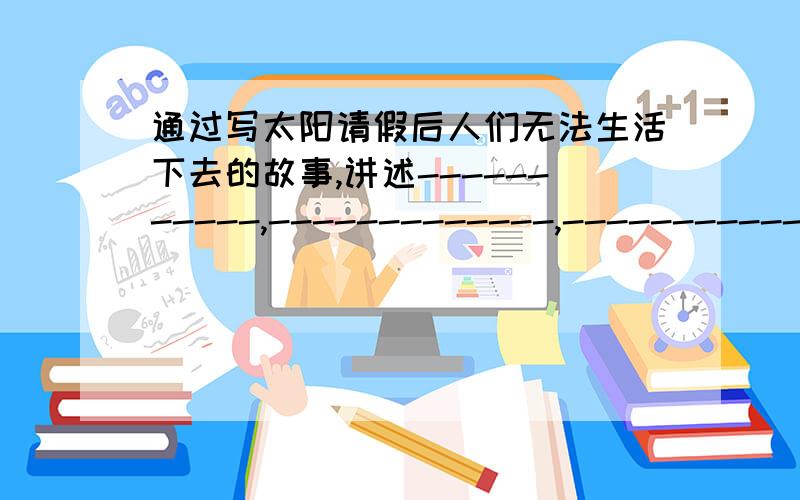 通过写太阳请假后人们无法生活下去的故事,讲述-----------,-------------,------------ 的科学道理通过写太阳请假后人们无法生活下去的故事,讲述-----------,-------------,------------ 的科学道理