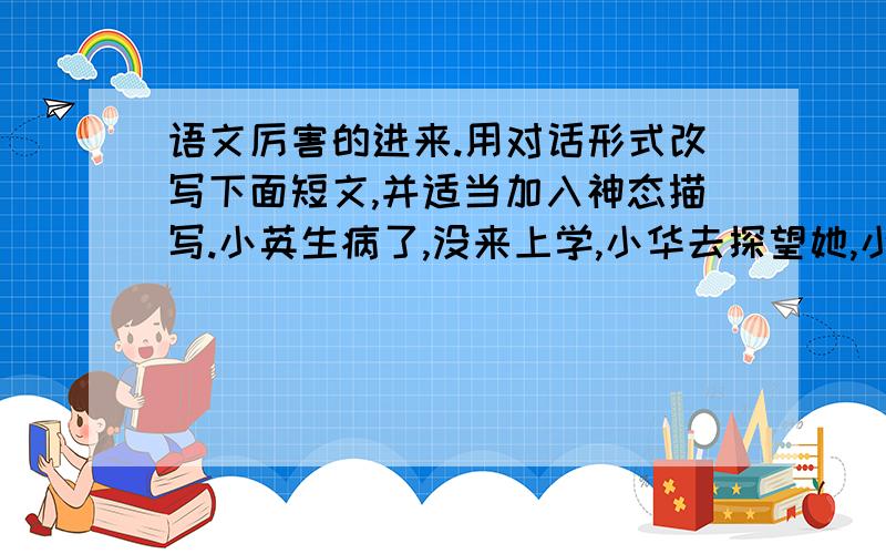 语文厉害的进来.用对话形式改写下面短文,并适当加入神态描写.小英生病了,没来上学,小华去探望她,小英很感激.小英担心缺了课一时跟不上大家,小华安慰她,表示等她病好后帮她补课.---------