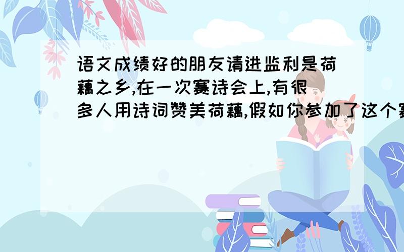 语文成绩好的朋友请进监利是荷藕之乡,在一次赛诗会上,有很多人用诗词赞美荷藕,假如你参加了这个赛诗会,想到亭亭荷花时,一定会诗兴大发.请你写出四句诗来,赞美一下荷花.