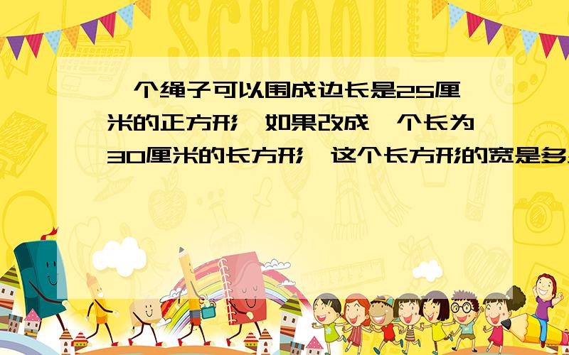 一个绳子可以围成边长是25厘米的正方形,如果改成一个长为30厘米的长方形,这个长方形的宽是多少