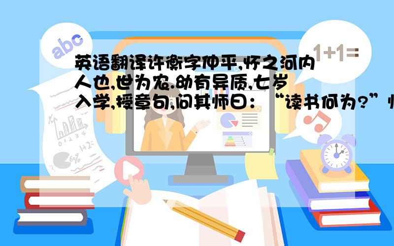 英语翻译许衡字仲平,怀之河内人也,世为农.幼有异质,七岁入学,授章句,问其师曰：“读书何为?”师曰：“取科第耳.”曰：“如斯而已乎?”师大奇之,每授书,又能问其旨义.久之,师谓其父母曰