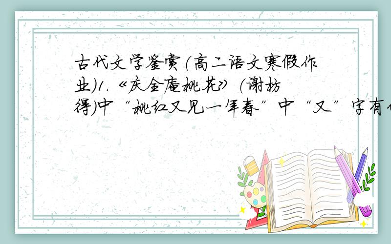 古代文学鉴赏（高二语文寒假作业）1.《庆全庵桃花》（谢枋得）中“桃红又见一年春”中“又”字有什么作用?“桃花”在全诗中的作用?2.《长相思》（纳兰性德）作者运用了什么艺术手法