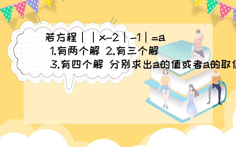 若方程││x-2│-1│=a 1.有两个解 2.有三个解 3.有四个解 分别求出a的值或者a的取值