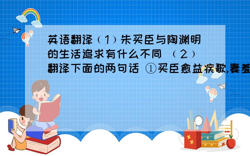 英语翻译﹙1﹚朱买臣与陶渊明的生活追求有什么不同 ﹙2﹚翻译下面的两句话 ①买臣愈益疾歌,妻羞也,求去. ②女苦日久,待我富贵报女功.