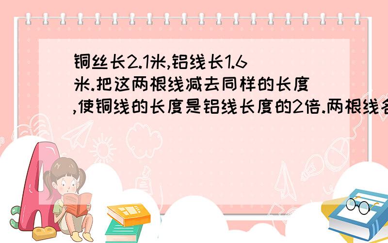 铜丝长2.1米,铝线长1.6米.把这两根线减去同样的长度,使铜线的长度是铝线长度的2倍.两根线各减多少米?如题,求过程!急!回答得不错，请加方程！谢谢啦！