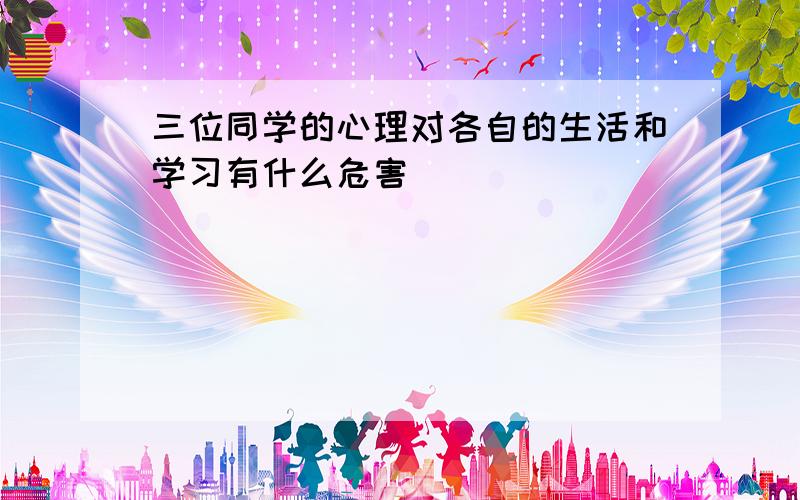 三位同学的心理对各自的生活和学习有什么危害