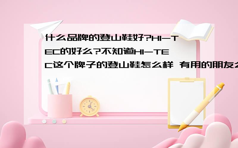 什么品牌的登山鞋好?HI-TEC的好么?不知道HI-TEC这个牌子的登山鞋怎么样 有用的朋友么?有的话 我喜欢休闲风格的鞋子感觉这个HI-TEC挺不错的 主打的就是户外鞋 风格也是休闲的让人感觉这样的