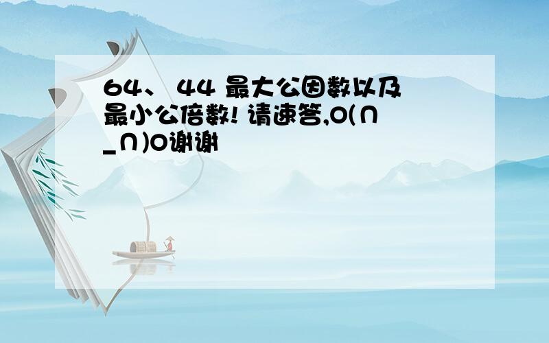 64、 44 最大公因数以及最小公倍数! 请速答,O(∩_∩)O谢谢