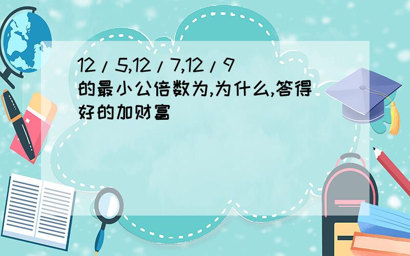 12/5,12/7,12/9的最小公倍数为,为什么,答得好的加财富