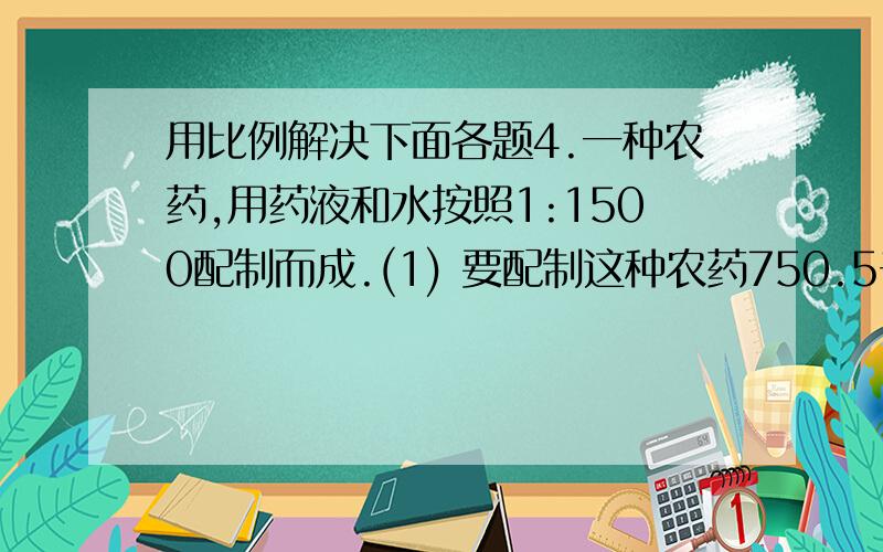 用比例解决下面各题4.一种农药,用药液和水按照1:1500配制而成.(1) 要配制这种农药750.5千克,需要药液和水各多少千克?(2)现在只备有540千克的水,要配制这种农药,需要多少千克药液?(3)如果现在