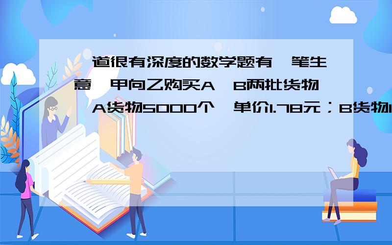 一道很有深度的数学题有一笔生意,甲向乙购买A、B两批货物,A货物5000个,单价1.78元；B货物10000个,单价0.88元,工艺费用300元,总共1800元.甲先给乙5000元订金,后来乙说B货物涨价了,要0.98元一个.于