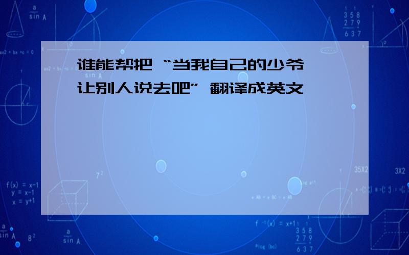 谁能帮把 “当我自己的少爷,让别人说去吧” 翻译成英文