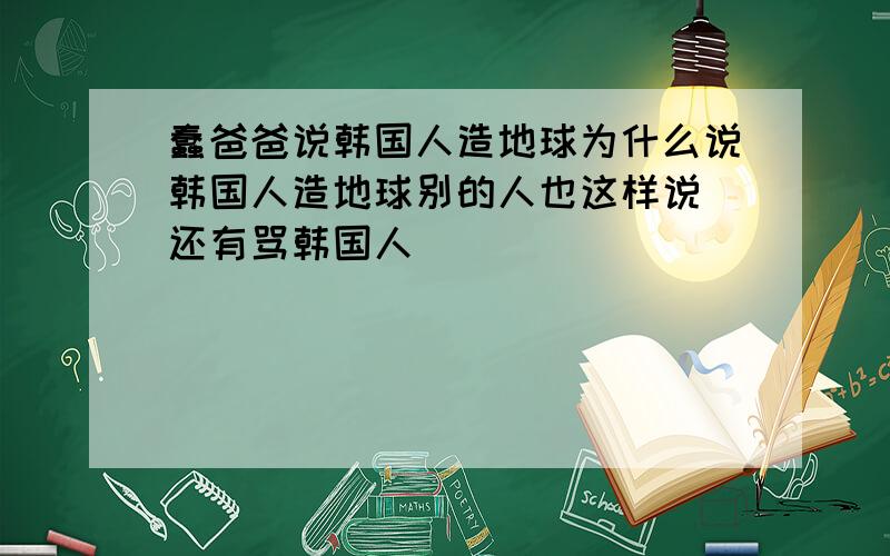 蠢爸爸说韩国人造地球为什么说韩国人造地球别的人也这样说 还有骂韩国人