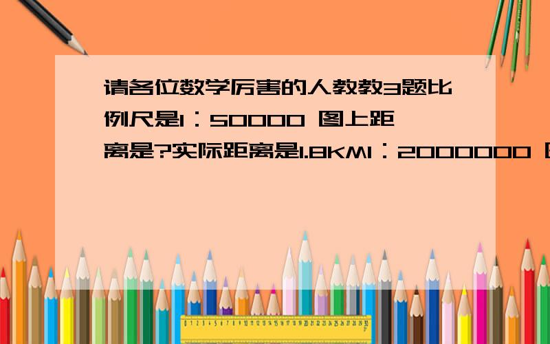 请各位数学厉害的人教教3题比例尺是1：50000 图上距离是?实际距离是1.8KM1：2000000 图上距离是?实际距离是450KM1：60000000 图上距离是15CM 实际距离是?